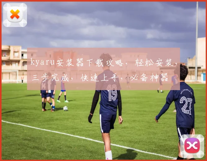 kyaru安装器下载攻略，轻松安装，三步完成，快速上手，必备神器