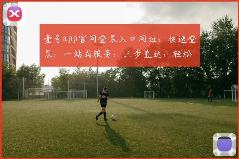 壹号app官网登录入口网址，快速登录，一站式服务，三步直达，轻松体验