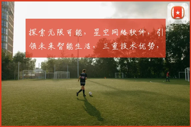 探索无限可能，星空网络软件，引领未来智能生活，三重技术优势，一触即达