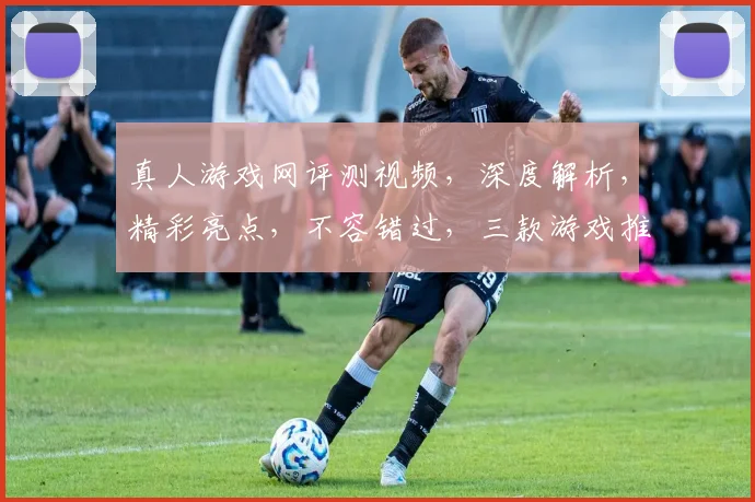 真人游戏网评测视频，深度解析，精彩亮点，不容错过，三款游戏推荐