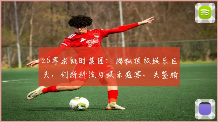 z6尊龙凯时集团：揭秘顶级娱乐巨头，创新科技与娱乐盛宴，共鉴精彩